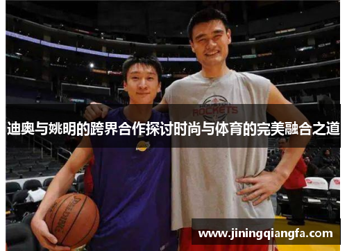迪奥与姚明的跨界合作探讨时尚与体育的完美融合之道