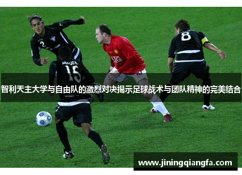 智利天主大学与自由队的激烈对决揭示足球战术与团队精神的完美结合